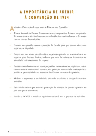 P r o t e g e n d o o s D i r e i t o s d o s A p á t r i d a s 8 
A adesão à Convenção de 1954 sobre o Estatuto dos Apátridas: 
• É uma forma de os Estados demonstrarem seu compromisso de tratar os apátridas 
de acordo com os direitos humanos reconhecidos internacionalmente e de acordo 
com as normas humanitárias. 
• Garante aos apátridas acesso à proteção do Estado, para que possam viver com 
segurança e dignidade; 
• Proporciona um marco para identificar as pessoas apátridas no seu território e as-segura 
o gozo dos seus direitos, inclusive por meio da emissão de documentos de 
identidade e de documento de viagem; 
• Promove reconhecimento da condição jurídica internacional de «apátrida», assim 
como o marco internacional comum para proteção, aumentando a transparência 
jurídica e previsibilidade nas respostas dos Estados em casos de apatridia; 
• Melhora a segurança e estabilidade, evitando a exclusão e marginalização dos 
apátridas; 
• Evita deslocamento por meio da promoção da proteção de pessoas apátridas no 
país em que se encontram; 
• Auxilia o ACNUR a mobilizar apoio internacional para a proteção de apátridas. 
A I M P O R T Â N C I A D E A D E R I R 
À C O N V E N Ç Ã O D E 1 9 5 4 
 