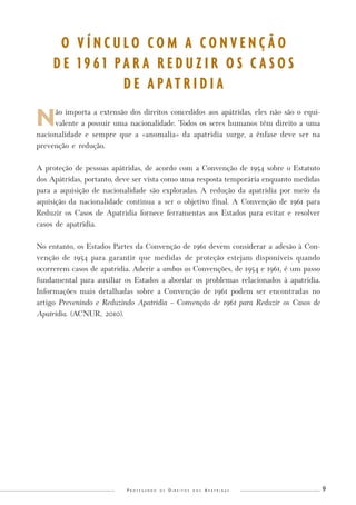 P r o t e g e n d o o s D i r e i t o s d o s A p á t r i d a s 9 
Não importa a extensão dos direitos concedidos aos apátridas, eles não são o equi-valente 
a possuir uma nacionalidade. Todos os seres humanos têm direito a uma 
nacionalidade e sempre que a «anomalia» da apatridia surge, a ênfase deve ser na 
prevenção e redução. 
A proteção de pessoas apátridas, de acordo com a Convenção de 1954 sobre o Estatuto 
dos Apátridas, portanto, deve ser vista como uma resposta temporária enquanto medidas 
para a aquisição de nacionalidade são exploradas. A redução da apatridia por meio da 
aquisição da nacionalidade continua a ser o objetivo final. A Convenção de 1961 para 
Reduzir os Casos de Apatridia fornece ferramentas aos Estados para evitar e resolver 
casos de apatridia. 
No entanto, os Estados Partes da Convenção de 1961 devem considerar a adesão à Con-venção 
de 1954 para garantir que medidas de proteção estejam disponíveis quando 
ocorrerem casos de apatridia. Aderir a ambas as Convenções, de 1954 e 1961, é um passo 
fundamental para auxiliar os Estados a abordar os problemas relacionados à apatridia. 
Informações mais detalhadas sobre a Convenção de 1961 podem ser encontradas no 
artigo Prevenindo e Reduzindo Apatridia – Convenção de 1961 para Reduzir os Casos de 
Apatridia. (ACNUR, 2010). 
O V Í N C U L O C O M A C O N V E N Ç Ã O 
D E 1 9 6 1 P A R A R E D U Z I R O S C A S O S 
D E A P A T R I D I A 
 