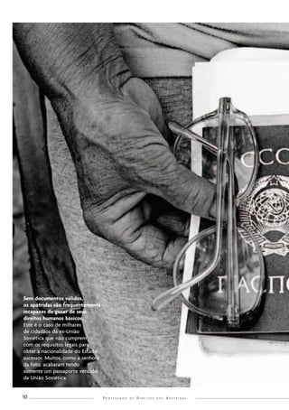 P r o t e g e n d o o s D i r e i t o s d o s A p á t r i d a s 10 
Sem documentos válidos, 
os apátridas são frequentemente 
incapazes de gozar de seus 
direitos humanos básicos. 
Este é o caso de milhares 
de cidadãos da ex-União 
Soviética que não cumprem 
com os requisitos legais para 
obter a nacionalidade do Estado 
sucessor. Muitos, como a senhora 
da foto, acabaram tendo 
somente um passaporte vencido 
da União Soviética. 
 