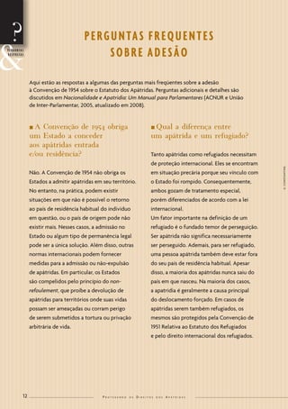 12 P r o t e g e n d o o s D i r e i t o s d o s A p á t r i d a s 
? 
nA Convenção de 1954 obriga 
um Estado a conceder 
aos apátridas entrada 
e/ou residência? 
Não. A Convenção de 1954 não obriga os 
Estados a admitir apátridas em seu território. 
No entanto, na prática, podem existir 
situações em que não é possível o retorno 
ao país de residência habitual do individuo 
em questão, ou o país de origem pode não 
existir mais. Nesses casos, a admissão no 
Estado ou algum tipo de permanência legal 
pode ser a única solução. Além disso, outras 
normas internacionais podem fornecer 
medidas para a admissão ou não-expulsão 
de apátridas. Em particular, os Estados 
são compelidos pelo princípio do non-refoulement, 
que proíbe a devolução de 
apátridas para territórios onde suas vidas 
possam ser ameaçadas ou corram perigo 
de serem submetidos a tortura ou privação 
arbitrária de vida. 
nQual a diferença entre 
um apátrida e um refugiado? 
Tanto apátridas como refugiados necessitam 
de proteção internacional. Eles se encontram 
em situação precária porque seu vínculo com 
o Estado foi rompido. Consequentemente, 
ambos gozam de tratamento especial, 
porém diferenciados de acordo com a lei 
internacional. 
Um fator importante na definição de um 
refugiado é o fundado temor de perseguição. 
Ser apátrida não significa necessariamente 
ser perseguido. Ademais, para ser refugiado, 
uma pessoa apátrida também deve estar fora 
do seu país de residência habitual. Apesar 
disso, a maioria dos apátridas nunca saiu do 
país em que nasceu. Na maioria dos casos, 
a apatridia é geralmente a causa principal 
do deslocamento forçado. Em casos de 
apátridas serem também refugiados, os 
mesmos são protegidos pela Convenção de 
1951 Relativa ao Estatuto dos Refugiados 
e pelo direito internacional dos refugiados. 
&P E R G U N T A S 
R E S P O S T A S 
P E RG U N TA S F R E Q U E N T E S 
SO B R E A D E S Ã O 
Aqui estão as respostas a algumas das perguntas mais freqüentes sobre a adesão 
à Convenção de 1954 sobre o Estatuto dos Apátridas. Perguntas adicionais e detalhes são 
discutidos em Nacionalidade e Apatridia: Um Manual para Parlamentares (ACNUR e União 
de Inter-Parlamentar, 2005, atualizado em 2008). 
G. CONSTANTINE 
 