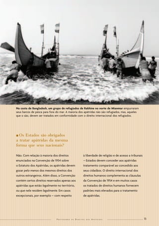13 
Protegendo os Direitos dos Apátridas 
nOs Estados são obrigados a tratar apátridas da mesma forma que seus nacionais? 
Não. Com relação à maioria dos direitos enunciados na Convenção de 1954 sobre o Estatuto dos Apátridas, os apátridas devem gozar pelo menos dos mesmos direitos dos outros estrangeiros. Além disso, a Convenção contém certos direitos reservados apenas aos apátridas que estão legalmente no território, ou que nele residem legalmente. Em casos excepcionais, por exemplo – com respeito à liberdade de religião e de acesso a tribunais – Estados devem conceder aos apátridas tratamento comparável ao concedido aos seus cidadãos. O direito internacional dos direitos humanos complementa as cláusulas da Convenção de 1954 e em muitos casos os tratados de direitos humanos fornecem padrões mais elevados para o tratamento de apátridas. 
Na costa de Bangladesh, um grupo de refugiados de Rakhine no norte de Mianmar empurraram seus barcos de pesca para fora do mar. A maioria dos apátridas não são refugiados, mas, aqueles que o são, devem ser tratados em conformidade com o direito internacional dos refugiados.  