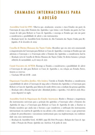 P r o t e g e n d o o s D i r e i t o s d o s A p á t r i d a s 15 
C H A M A D A S I N T E R N A C I O N A I S P A R A 
A A D E S Ã O 
Assembléia Geral da ONU: Observa que, atualmente, sessenta e cinco Estados são parte da 
Convenção de 1954 sobre Estatuto dos Apátridas e que trinta e sete Estados são partes da Con-venção 
de 1961 para Reduzir os Casos de Apatridia, e encoraja os Estados que não são parte 
a considerarem a possibilidade de aderir a tais instrumentos. 
• Resolução 64/127 da Assembléia-Geral, Escritório do Alto Comissário das Nações Unidas para Re-fugiados, 
18 de dezembro de 2009. 
Conselho de Direitos Humanos das Nações Unidas: Reconhece que em 2011 será comemorado 
o cinquentenário da Convenção para Reduzir os Casos de Apatridia, e encoraja os Estados que não 
aderiram à Convenção e à «Convenção sobre o Estatuto dos Apátridas» a considerarem fazê-lo. 
• Resolução 13/02 do Conselho de Direitos Humanos das Nações Unidas. Os direitos humanos e privação 
arbitrária da nacionalidade, 24 de março de 2010. 
Comitê Executivo do ACNUR: Encoraja os Estados a considerarem a possibilidade de aderir 
à Convenção de 1961 para Reduzir os Casos de Apatridia e, em relação aos Estados Partes, 
tirarem as reservas. 
• Conclusão N◦ 106 (LVII) – 2006. 
Organização Consultiva Jurídica Afro-Asiática: Convida os Estados Membros a considerarem 
a possibilidade de aderir à Convenção de 1954 sobre o Estatuto dos Apátridas e à Convenção para 
Reduzir os Casos de Apatridia, para lidarem de modo efetivo com a condição das pessoas apátridas. 
• Resolução sobre a Reunião Especial sobre «Identidade Jurídica e Apatridia», 8 de abril de 2006. Docu-mento 
disponível em inglês. 
Assembléia Geral da Organização dos Estados Americanos: Resolve 1. Destacar a importância 
dos instrumentos universais para a proteção dos apátridas: a Convenção sobre o Estatuto dos 
Apátridas de 1954 e a Convenção para Reduzir os Casos de Apatridia de 1961. 2. Exortar os 
Estados membros que ainda não o fizeram a que considerem a ratificação dos instrumentos 
internacionais em matéria de apatridia ou sua adesão a eles, conforme o caso, e a que promovam 
a adoção de procedimentos e mecanismos institucionais para sua implementação, em conformi-dade 
com esses instrumentos. 
• Resolução da Assembléia Geral, AG/RES. 2599 (XL-O/10) Prevenção e Redução dos Casos de Apa-tridia 
e Proteção das Pessoas Apátridas nas Américas; 8 de junho de 2010. 
 