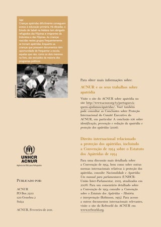 Publicado por: 
ACNUR 
P.O Box 2500 
1211 Genebra 2 
Suíça 
ACNUR, Fevereiro de 2011. 
Capa: 
Crianças apátridas dificilmente conseguem acesso à educação primária. Há décadas, o Estado de Sabah na Malásia tem abrigado refugiados das Filipinas e imigrantes da Indonésia e das Filipinas. As crianças nascidas nestes grupos frequentemente se tornam apátridas. Enquanto as crianças que possuem documentos têm oportunidade de frequentar a escola, aquelas que não, como os dois meninos na foto, são excluídos da maioria dos programas públicos. 
G. CONSTANTINE 
Para obter mais informações sobre: 
ACNUR e os seus trabalhos sobre apatridia 
Visite o site do ACNUR sobre apatridia no site http://www.acnur.org/t3/portugues/a- quem-ajudamos/apatridas/. Você também pode consultar as Conclusões sobre Proteção Internacional do Comitê Executivo do ACNUR, em particular A conclusão 106 sobre identificação, prevenção e redução da apatridia e proteção dos apátridas (2006). 
Direito internacional relacionado a proteção dos apátridas, incluindo a Convenção de 1954 sobre o Estatuto dos Apátridas de 1954 
Para uma discussão mais detalhada sobre a Convenção de 1954, bem como sobre outras normas internacionais relativas à proteção dos apátridas, consulte Nacionalidade e Apatridia: Um manual para parlamentares (UNHCR- União Inter-Parlamentar, 2005, atualizados em 2008). Para um comentário detalhado sobre a Convenção de 1954 consulte a Convenção sobre o Estatuto dos Apátridas – História e interpretação (Robinson, 1955). Para acesso a outros documentos internacionais relevantes, visite o site do Refworld do ACNUR em www.refworld.org. 
 