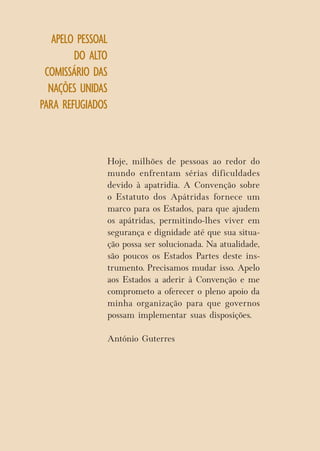 APELO PESSOAL DO ALTO COMISSÁRIO DAS NAÇÕES UNIDAS PARA REFUGIADOS 
Hoje, milhões de pessoas ao redor do mundo enfrentam sérias dificuldades devido à apatridia. A Convenção sobre o Estatuto dos Apátridas fornece um marco para os Estados, para que ajudem os apátridas, permitindo-lhes viver em segurança e dignidade até que sua situação possa ser solucionada. Na atualidade, são poucos os Estados Partes deste instrumento. Precisamos mudar isso. Apelo aos Estados a aderir à Convenção e me comprometo a oferecer o pleno apoio da minha organização para que governos possam implementar suas disposições. 
António Guterres  