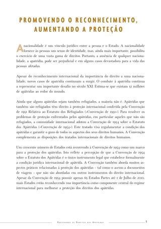 1 
Protegendo os Direitos dos Apátridas 
A nacionalidade é um vínculo jurídico entre a pessoa e o Estado. A nacionalidade fornece às pessoas um senso de identidade, mas, ainda mais importante, possibilita o exercício de uma vasta gama de direitos. Portanto, a ausência de qualquer nacionalidade, a apatridia, pode ser prejudicial e em alguns casos devastadora para a vida das pessoas afetadas. 
Apesar do reconhecimento internacional da importância do direito a uma nacionalidade, novos casos de apatridia continuam a surgir. O combate à apatridia continua a representar um importante desafio no século XXI. Estima-se que existam 12 milhões de apátridas ao redor do mundo. 
Ainda que alguns apátridas sejam também refugiados, a maioria não é. Apátridas que também são refugiados têm direito à proteção internacional conferida pela Convenção de 1951 Relativa ao Estatuto dos Refugiados («Convenção de 1951»). Para resolver os problemas de proteção enfrentados pelos apátridas, em particular aqueles que não são refugiados, a comunidade internacional adotou a Convenção de 1954 sobre o Estatuto dos Apátridas («Convenção de 1954»). Este tratado visa regulamentar a condição dos apátridas e garantir o gozo de todos os aspectos dos seus direitos humanos. A Convenção complementa as disposições dos tratados internacionais de direitos humanos. 
Um crescente número de Estados está recorrendo à Convenção de 1954 como um marco para a proteção dos apátridas. Isto reflete a percepção de que a Convenção de 1954 sobre o Estatuto dos Apátridas é o único instrumento legal que estabelece formalmente a condição jurídica internacional de apátrida. A Convenção também aborda muitos aspectos práticos relacionadas à proteção dos apátridas – tal como o acesso a documentos de viagem – que não são abordadas em outros instrumentos do direito internacional. Apesar da Convenção de 1954 possuir apenas 65 Estados Partes até 1 de Julho de 2010, mais Estados estão reconhecendo sua importância como componente central do regime internacional para melhorar a proteção dos direitos dos apátridas. 
PROMOVENDO O RECONHECIMENTO, 
AUMENTANDO A PROTEÇÃO  