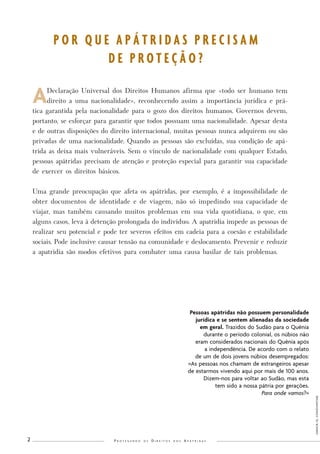 P r o t e g e n d o o s D i r e i t o s d o s A p á t r i d a s 2 
A Declaração Universal dos Direitos Humanos afirma que «todo ser humano tem 
direito a uma nacionalidade», reconhecendo assim a importância jurídica e prá-tica 
garantida pela nacionalidade para o gozo dos direitos humanos. Governos devem, 
portanto, se esforçar para garantir que todos possuam uma nacionalidade. Apesar desta 
e de outras disposições do direito internacional, muitas pessoas nunca adquirem ou são 
privadas de uma nacionalidade. Quando as pessoas são excluídas, sua condição de apá-trida 
as deixa mais vulneráveis. Sem o vínculo de nacionalidade com qualquer Estado, 
pessoas apátridas precisam de atenção e proteção especial para garantir sua capacidade 
de exercer os direitos básicos. 
Uma grande preocupação que afeta os apátridas, por exemplo, é a impossibilidade de 
obter documentos de identidade e de viagem, não só impedindo sua capacidade de 
viajar, mas também causando muitos problemas em sua vida quotidiana, o que, em 
alguns casos, leva à detenção prolongada do indivíduo. A apatridia impede as pessoas de 
realizar seu potencial e pode ter severos efeitos em cadeia para a coesão e estabilidade 
sociais. Pode inclusive causar tensão na comunidade e deslocamento. Prevenir e reduzir 
a apatridia são modos efetivos para combater uma causa basilar de tais problemas. 
P O R Q U E A P Á T R I D A S P R E C I S A M 
D E P R O T E Ç Ã O ? 
UNHCR/G. CONSTANTINE 
Pessoas apátridas não possuem personalidade 
jurídica e se sentem alienadas da sociedade 
em geral. Trazidos do Sudão para o Quênia 
durante o período colonial, os núbios não 
eram considerados nacionais do Quênia após 
a independência. De acordo com o relato 
de um de dois jovens núbios desempregados: 
«As pessoas nos chamam de estrangeiros apesar 
de estarmos vivendo aqui por mais de 100 anos. 
Dizem-nos para voltar ao Sudão, mas esta 
tem sido a nossa pátria por gerações. 
Para onde vamos?» 
 