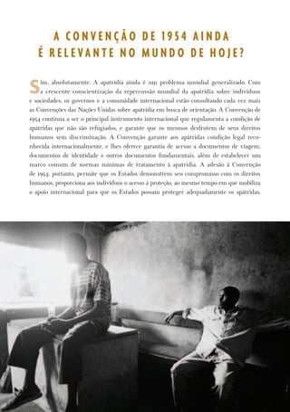 P r o t e g e n d o o s D i r e i t o s d o s A p á t r i d a s 3 
Sim, absolutamente. A apatridia ainda é um problema mundial generalizado. Com 
a crescente conscientização da repercussão mundial da apatridia sobre indivíduos 
e sociedades, os governos e a comunidade internacional estão consultando cada vez mais 
as Convenções das Nações Unidas sobre apatridia em busca de orientação. A Convenção de 
1954 continua a ser o principal instrumento internacional que regulamenta a condição de 
apátridas que não são refugiados, e garante que os mesmos desfrutem de seus direitos 
humanos sem discriminação. A Convenção garante aos apátridas condição legal reco-nhecida 
internacionalmente, e lhes oferece garantia de acesso a documentos de viagem, 
documentos de identidade e outros documentos fundamentais, além de estabelecer um 
marco comum de normas mínimas de tratamento à apatridia. A adesão à Convenção 
de 1954, portanto, permite que os Estados demonstrem seu compromisso com os direitos 
humanos, proporciona aos indivíduos o acesso à proteção, ao mesmo tempo em que mobiliza 
o apoio internacional para que os Estados possam proteger adequadamente os apátridas. 
A C O N V E N Ç Ã O D E 1 9 5 4 A I N D A 
É R E L E V A N T E N O M U N D O D E H O J E ? 
 