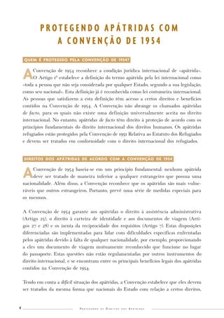 P r o t e g e n d o o s D i r e i t o s d o s A p á t r i d a s 4 
QUEM É PROTEGIDO PELA CONVENÇÃO DE 1954? 
A Convenção de 1954 reconhece a condição jurídica internacional de «apátrida». 
O Artigo 1º estabelece a definição do termo apátrida pela lei internacional como 
«toda a pessoa que não seja considerada por qualquer Estado, segundo a sua legislação, 
como seu nacional». Esta definição já é reconhecida como lei costumeira internacional. 
As pessoas que satisfazem a esta definição têm acesso a certos direitos e benefícios 
contidos na Convenção de 1954. A Convenção não abrange os chamados apátridas 
de facto, para os quais não existe uma definição universalmente aceita no direito 
internacional. No entanto, apátridas de facto têm direito à proteção de acordo com os 
princípios fundamentais do direito internacional dos direitos humanos. Os apátridas 
refugiados estão protegidos pela Convenção de 1951 Relativa ao Estatuto dos Refugiados 
e devem ser tratados em conformidade com o direito internacional dos refugiados. 
DIREITOS DOS APÁTRIDAS DE ACORDO COM A CONVENÇÃO DE 1954- 
A Convenção de 1954 baseia-se em um princípio fundamental: nenhum apátrida 
deve ser tratado de maneira inferior a qualquer estrangeiro que possua uma 
nacionalidade. Além disso, a Convenção reconhece que os apátridas são mais vulne-ráveis 
que outros estrangeiros. Portanto, prevê uma série de medidas especiais para 
os mesmos. 
A Convenção de 1954 garante aos apátridas o direito à assistência administrativa 
(Artigo 25), o direito à carteira de identidade e aos documentos de viagem (Arti-gos 
27 e 28) e os isenta da reciprocidade dos requisitos (Artigo 7). Estas disposições 
diferenciadas são implementadas para lidar com dificuldades específicas enfrentadas 
pelos apátridas devido à falta de qualquer nacionalidade, por exemplo, proporcionando 
a eles um documento de viagem mutuamente reconhecido que funcione no lugar 
do passaporte. Estas questões não estão regulamentadas por outros instrumentos do 
direito internacional, e se encontram entre os principais benefícios legais dos apátridas 
contidos na Convenção de 1954. 
Tendo em conta a difícil situação dos apátridas, a Convenção estabelece que eles devem 
ser tratados da mesma forma que nacionais do Estado com relação a certos direitos, 
P R O T E G E N D O A P Á T R I D A S C O M 
A C O N V E N Ç Ã O D E 1 9 5 4 
 