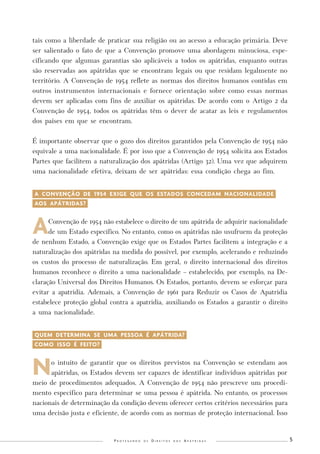 P r o t e g e n d o o s D i r e i t o s d o s A p á t r i d a s 5 
tais como a liberdade de praticar sua religião ou ao acesso a educação primária. Deve 
ser salientado o fato de que a Convenção promove uma abordagem minuciosa, espe-cificando 
que algumas garantias são aplicáveis a todos os apátridas, enquanto outras 
são reservadas aos apátridas que se encontram legais ou que residam legalmente no 
território. A Convenção de 1954 reflete as normas dos direitos humanos contidas em 
outros instrumentos internacionais e fornece orientação sobre como essas normas 
devem ser aplicadas com fins de auxiliar os apátridas. De acordo com o Artigo 2 da 
Convenção de 1954, todos os apátridas têm o dever de acatar as leis e regulamentos 
dos países em que se encontram. 
É importante observar que o gozo dos direitos garantidos pela Convenção de 1954 não 
equivale a uma nacionalidade. É por isso que a Convenção de 1954 solicita aos Estados 
Partes que facilitem a naturalização dos apátridas (Artigo 32). Uma vez que adquirem 
uma nacionalidade efetiva, deixam de ser apátridas: essa condição chega ao fim. 
A CONVENÇÃO DE 1954 EXIGE QUE OS ESTADOS CONCEDAM NACIONALIDADE-AOS 
APÁTRIDAS?- 
A Convenção de 1954 não estabelece o direito de um apátrida de adquirir nacionalidade 
de um Estado específico. No entanto, como os apátridas não usufruem da proteção 
de nenhum Estado, a Convenção exige que os Estados Partes facilitem a integração e a 
naturalização dos apátridas na medida do possível, por exemplo, acelerando e reduzindo 
os custos do processo de naturalização. Em geral, o direito internacional dos direitos 
humanos reconhece o direito a uma nacionalidade – estabelecido, por exemplo, na De-claração 
Universal dos Direitos Humanos. Os Estados, portanto, devem se esforçar para 
evitar a apatridia. Ademais, a Convenção de 1961 para Reduzir os Casos de Apatridia 
estabelece proteção global contra a apatridia, auxiliando os Estados a garantir o direito 
a uma nacionalidade. 
QUEM DETERMINA SE UMA PESSOA É APÁTRIDA?- 
COMO ISSO É FEITO?- 
No intuito de garantir que os direitos previstos na Convenção se estendam aos 
apátridas, os Estados devem ser capazes de identificar indivíduos apátridas por 
meio de procedimentos adequados. A Convenção de 1954 não prescreve um procedi-mento 
específico para determinar se uma pessoa é apátrida. No entanto, os processos 
nacionais de determinação da condição devem oferecer certos critérios necessários para 
uma decisão justa e eficiente, de acordo com as normas de proteção internacional. Isso 
 
