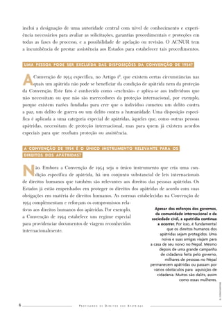 P r o t e g e n d o o s D i r e i t o s d o s A p á t r i d a s 6 
Apesar dos esforços dos governos, 
da comunidade internacional e da 
sociedade civil, a apatridia continua 
a ocorrer. Por isso, é fundamental 
que os direitos humanos dos 
apátridas sejam protegidos. Uma 
noiva e suas amigas viajam para 
a casa de seu noivo no Nepal. Mesmo 
depois de uma grande campanha 
de cidadania feita pelo governo, 
milhares de pessoas no Nepal 
permanecem apátridas ou passam por 
vários obstáculos para aquisição de 
cidadania. Muitos são dalits, assim 
como essas mulheres. 
inclui a designação de uma autoridade central com nível de conhecimento e experi-ência 
necessários para avaliar as solicitações, garantias procedimentais e proteções em 
todas as fases do processo, e a possibilidade de apelação ou revisão. O ACNUR tem 
a incumbência de prestar assistência aos Estados para estabelecer tais procedimentos. 
UMA PESSOA PODE SER EXCLUÍDA DAS DISPOSIÇÕES DA CONVENÇÃO DE 1954?- 
A Convenção de 1954 especifica, no Artigo 1º, que existem certas circunstâncias nas 
quais um apátrida não pode se beneficiar da condição de apátrida nem da proteção 
da Convenção. Este fato é conhecido como «exclusão» e aplica-se aos indivíduos que 
não necessitam ou que não são merecedores da proteção internacional, por exemplo, 
porque existem razões fundadas para crer que o individuo cometeu um delito contra 
a paz, um delito de guerra ou um delito contra a humanidade. Uma disposição especi-fica 
é aplicada a uma categoria especial de apátridas, àqueles que, como outras pessoas 
apátridas, necessitam de proteção internacional, mas para quem já existem acordos 
especiais para que recebam proteção ou assistência. 
A CONVENÇÃO DE 1954 É O ÚNICO INSTRUMENTO RELEVANTE PARA OS-DIREITOS 
DOS APÁTRIDAS? 
Não. Embora a Convenção de 1954 seja o único instrumento que cria uma con-dição 
específica de apátrida, há um conjunto substancial de leis internacionais 
de direitos humanos que também são relevantes aos direitos das pessoas apátridas. Os 
Estados já estão empenhados em proteger os direitos dos apátridas de acordo com suas 
obrigações em matéria de direitos humanos. As normas estabelecidas na Convenção de 
1954 complementam e reforçam os compromissos rela-tivos 
aos direitos humanos dos apátridas. Por exemplo, 
a Convenção de 1954 estabelece um regime especial 
para providenciar documentos de viagem reconhecidos 
internacionalmente. 
G. CONSTANTINE 
 