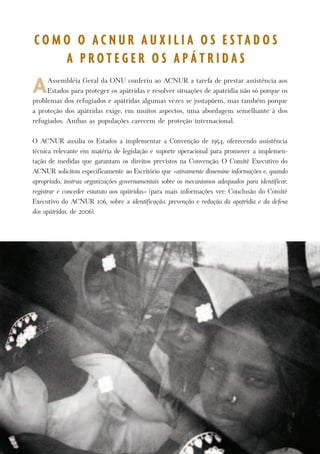 P r o t e g e n d o o s D i r e i t o s d o s A p á t r i d a s 7 
A Assembléia Geral da ONU conferiu ao ACNUR a tarefa de prestar assistência aos 
Estados para proteger os apátridas e resolver situações de apatridia não só porque os 
problemas dos refugiados e apátridas algumas vezes se justapõem, mas também porque 
a proteção dos apátridas exige, em muitos aspectos, uma abordagem semelhante à dos 
refugiados. Ambas as populações carecem de proteção internacional. 
O ACNUR auxilia os Estados a implementar a Convenção de 1954, oferecendo assistência 
técnica relevante em matéria de legislação e suporte operacional para promover a implemen-tação 
de medidas que garantam os direitos previstos na Convenção. O Comitê Executivo do 
ACNUR solicitou especificamente ao Escritório que «ativamente dissemine informações e, quando 
apropriado, instrua organizações governamentais sobre os mecanismos adequados para identificar, 
registrar e conceder estatuto aos apátridas» (para mais informações ver: Conclusão do Comitê 
Executivo do ACNUR 106, sobre a identificação, prevenção e redução da apatridia e da defesa 
dos apátridas, de 2006). 
C O M O O A C N U R A U X I L I A O S E S T A D O S 
A P R O T E G E R O S A P Á T R I D A S 
 