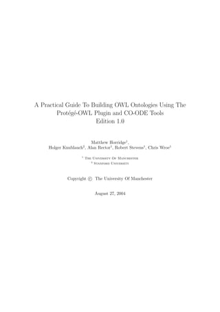 A Practical Guide To Building OWL Ontologies Using The
Prot´eg´e-OWL Plugin and CO-ODE Tools
Edition 1.0
Matthew Horridge1
,
Holger Knublauch2
, Alan Rector1
, Robert Stevens1
, Chris Wroe1
1
The University Of Manchester
2
Stanford University
Copyright c The University Of Manchester
August 27, 2004
 