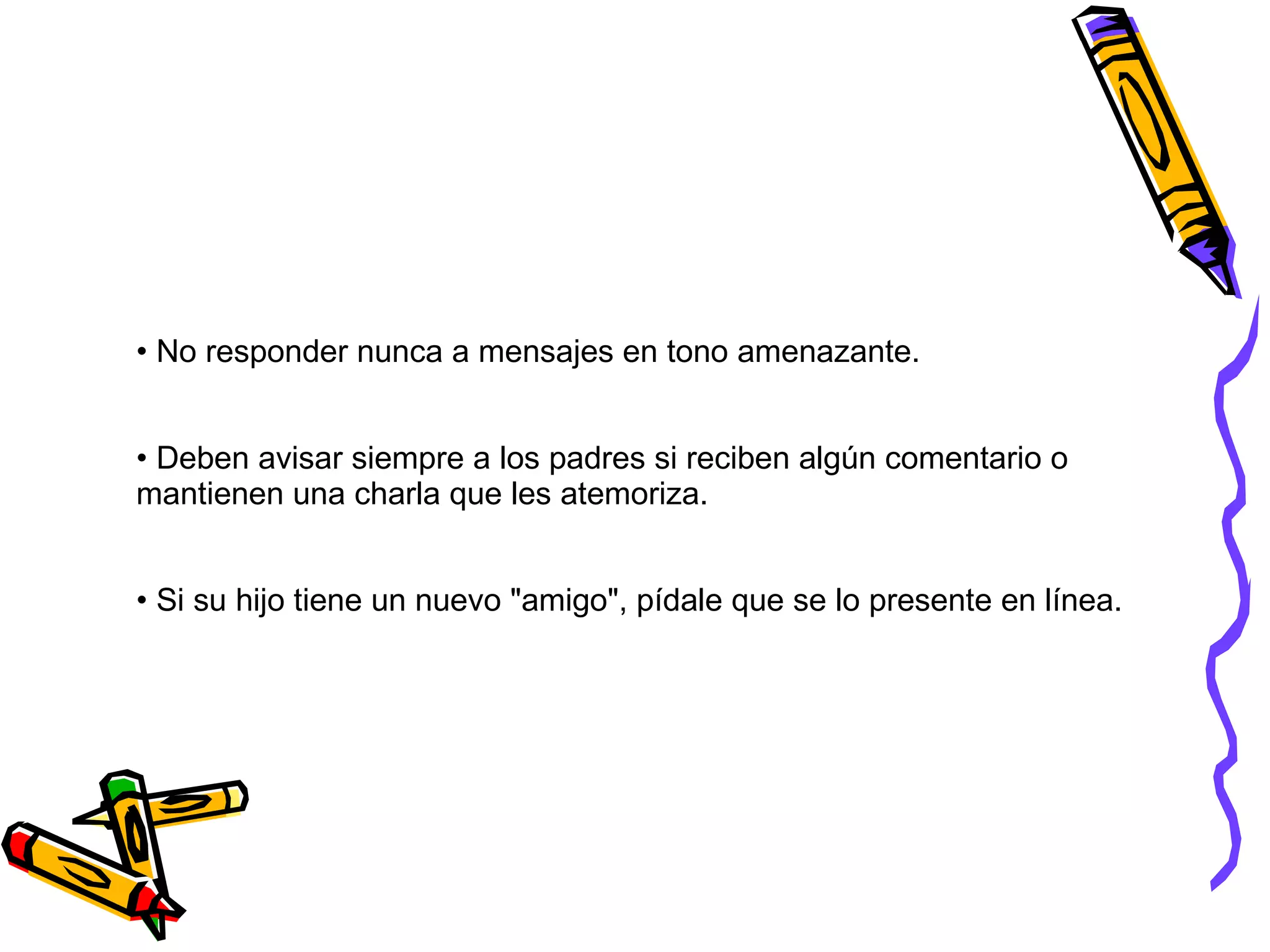 No responder nunca a mensajes en tono amenazante.  Deben avisar siempre a los padres si reciben algún comentario o  mantienen una charla que les atemoriza.  Si su hijo tiene un nuevo &quot;amigo&quot;, pídale que se lo presente en línea.  