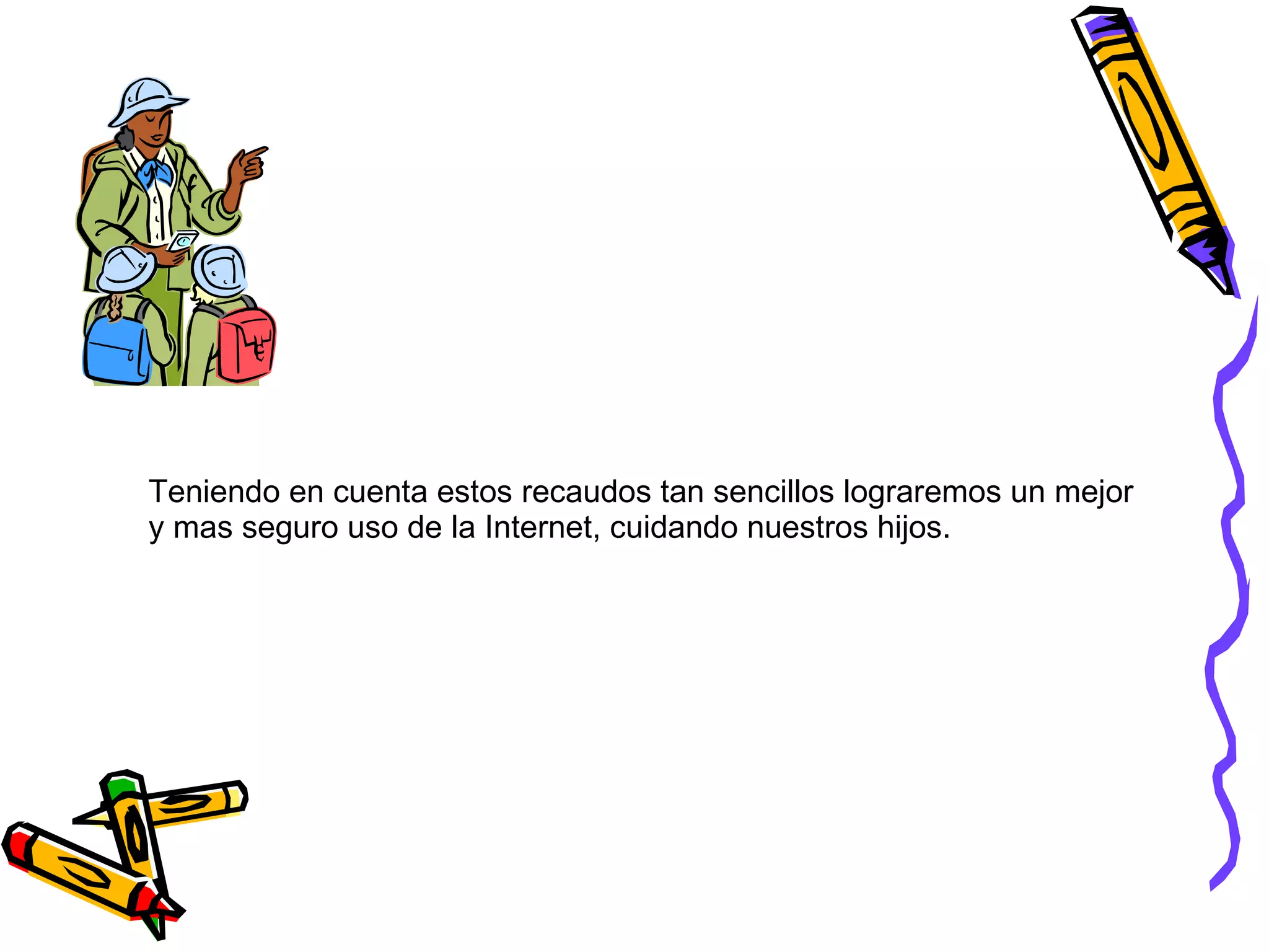 Teniendo en cuenta estos recaudos tan sencillos lograremos un mejor  y mas seguro uso de la Internet, cuidando nuestros hijos. 
