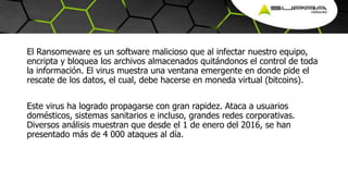 El Ransomeware es un software malicioso que al infectar nuestro equipo,
encripta y bloquea los archivos almacenados quitándonos el control de toda
la información. El virus muestra una ventana emergente en donde pide el
rescate de los datos, el cual, debe hacerse en moneda virtual (bitcoins).
Este virus ha logrado propagarse con gran rapidez. Ataca a usuarios
domésticos, sistemas sanitarios e incluso, grandes redes corporativas.
Diversos análisis muestran que desde el 1 de enero del 2016, se han
presentado más de 4 000 ataques al día.
 