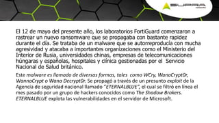 El 12 de mayo del presente año, los laboratorios FortiGuard comenzaron a
rastrear un nuevo ransomware que se propagaba con bastante rapidez
durante el día. Se trataba de un malware que se autorreproducía con mucha
agresividad y atacaba a importantes organizaciones como el Ministerio del
Interior de Rusia, universidades chinas, empresas de telecomunicaciones
húngaras y españolas, hospitales y clínica gestionadas por el Servicio
Nacional de Salud británico.
Este malware es llamado de diversas formas, tales como WCry, WanaCrypt0r,
WannaCrypt o Wana Decrypt0r. Se propagó a través de un presunto exploit de la
Agencia de seguridad nacional llamado “ETERNALBLUE”, el cual se filtró en línea el
mes pasado por un grupo de hackers conocidos como The Shadow Brokers.
ETERNALBLUE explota las vulnerabilidades en el servidor de Microsoft.
 