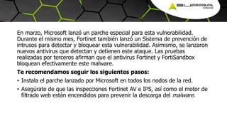 En marzo, Microsoft lanzó un parche especial para esta vulnerabilidad.
Durante el mismo mes, Fortinet también lanzó un Sistema de prevención de
intrusos para detectar y bloquear esta vulnerabilidad. Asimismo, se lanzaron
nuevos antivirus que detectan y detienen este ataque. Las pruebas
realizadas por terceros afirman que el antivirus Fortinet y FortiSandbox
bloquean efectivamente este malware.
Te recomendamos seguir los siguientes pasos:
• Instala el parche lanzado por Microsoft en todos los nodos de la red.
• Asegúrate de que las inspecciones Fortinet AV e IPS, así como el motor de
filtrado web están encendidos para prevenir la descarga del malware.
 