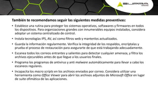 También te recomendamos seguir las siguientes medidas preventivas:
• Establece una rutina para proteger los sistemas operativos, softawares y firmwares en todos
los dispositivos. Para organizaciones grandes con innumerables equipos instalados, considera
adoptar un sistema centralizado de control.
• Instala tecnologías IPS, AV, así como filtros web y mantenlos actualizados.
• Guarda la información regularmente. Verifica la integridad de los respaldos, encríptalas y
prueba el proceso de restauración para asegurarte de que está trabajando adecuadamente.
• Escanea todos los correos entrantes y salientes para detectar cualquier amenaza, y filtra los
archivos ejecurables antes de que llegue a los usuarios finales.
• Programa los programas de antivirus y anti malware automáticamente para llevar a cabo los
escaneos regulares.
• Incapacita los macro scripts en los archivos enviados por correo. Considera utilizar una
herramienta como Office Viewer para abrir los archivos adjuntos de Microsoft Office en lugar
de suite ofimática de las aplicaciones.
 