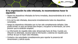 Si tu organización ha sido infectada, te recomendamos hacer lo
siguiente:
• Separa los dispositivos infectados de forma inmediata, desconectándolos de la red lo
antes posible.
• Si la red ha sido infectada, desconecta inmediatamente todos los dispositivos
conectados.
• Apaga los dispositivos infectados que no han sido completamente dañados. Esto
puede brindar un poco de tiempo para limpiar y recuperar la información, así como
prevenir que la condición empeore.
• La información de respaldo debe estar almacenada fuera de línea. Cuando una
infección es detectada, escanea toda la información y sistemas de respaldo para
verificar de que no hayan sido infectados.
• Contacta a las autoridades inmediatamente para reportar la presencia del
ransomeware y solicita ayuda.
 