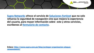 Supra Networks ofrece el servicio de Soluciones Fortinet que no solo
refuerza la seguridad de navegación sino que mejora la experiencia
del usuario, para mayor información sobre este y otros servicios,
escríbenos al formulario de contacto.
Enlace: http://www.supra.com.pe/blog/proteger-organizacion-ataque-
ransomeware/
 