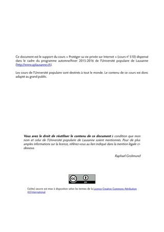 Ce document est le support du cours « Protéger sa vie privée sur Internet » (cours n° 510) dispensé
dans le cadre du programme automne/hiver 2015-2016 de l'Université populaire de Lausanne
(htp://www.uplausanne.ch).
Les cours de l'Université populaire sont destinés à tout le monde. Le contenu de ce cours est donc
adapté au grand public.
Vous avez le droit de réutiliser le contenu de ce document à condition que mon
nom et celui de l'Université populaire de Lausanne soient mentionnés. Pour de plus
amples informations sur la licence, référez-vous au lien indiqué dans la mention légale ci-
dessous.
Raphaël Grolimund
Ce(te) œuvre est mise à disposition selon les termes de la Licence Creative Commons Atribution
4.0 International.
 