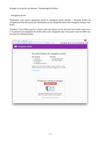 Protéger sa vie privée sur Internet > Paramétrage de Firefox
> Navigation privée
Finalement, vous pouvez également activer la navigation privée (Fichier > Nouvelle fenêtre de
navigation privée) afin qu'aucune information ne soit enregistrée dans votre navigateur lorsque vous
surfez.
Attention ! Cela n'efface pas les « traces » que vous laissez sur les sites que vous visitez, mais ceux-
ci ne peuvent pas enregistrer de cookies dans votre navigateur pour vous pister. Cela ne chiffre pas
non plus les communications.
< 18 >
 