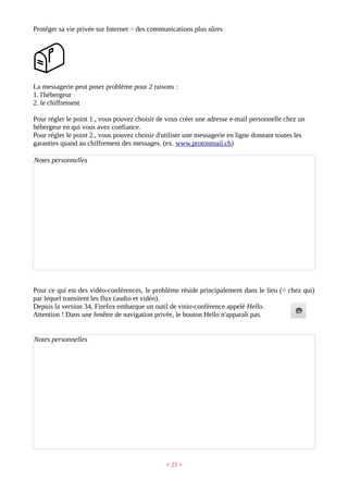 Protéger sa vie privée sur Internet > des communications plus sûres
La messagerie peut poser problème pour 2 raisons :
1. l'hébergeur
2. le chiffrement
Pour régler le point 1., vous pouvez choisir de vous créer une adresse e-mail personnelle chez un
hébergeur en qui vous avez confiance.
Pour régler le point 2., vous pouvez choisir d'utiliser une messagerie en ligne donnant toutes les
garanties quand au chiffrement des messages. (ex. www.protonmail.ch)
Notes personnelles
Pour ce qui est des vidéo-conférences, le problème réside principalement dans le lieu (= chez qui)
par lequel transitent les flux (audio et vidéo).
Depuis la version 34, Firefox embarque un outil de visio-conférence appelé Hello.
Attention ! Dans une fenêtre de navigation privée, le bouton Hello n'apparaît pas.
Notes personnelles
< 23 >
 