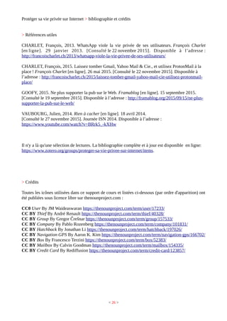 Protéger sa vie privée sur Internet > bibliographie et crédits
> Références utiles
CHARLET, François, 2013. WhatsApp viole la vie privée de ses utilisateurs. François Charlet
[en ligne]. 29 janvier 2013. [Consulté le 22 novembre 2015]. Disponible à l’adresse :
http://francoischarlet.ch/2013/whatsapp-viole-la-vie-privee-de-ses-utilisateurs/
CHARLET, François, 2015. Laissez tomber Gmail, Yahoo Mail & Cie., et utilisez ProtonMail à la
place ! François Charlet [en ligne]. 26 mai 2015. [Consulté le 22 novembre 2015]. Disponible à
l’adresse : http://francoischarlet.ch/2015/laissez-tomber-gmail-yahoo-mail-cie-utilisez-protonmail-
place/
GOOFY, 2015. Ne plus supporter la pub sur le Web. Framablog [en ligne]. 15 septembre 2015.
[Consulté le 19 septembre 2015]. Disponible à l’adresse : http://framablog.org/2015/09/15/ne-plus-
supporter-la-pub-sur-le-web/
VAUBOURG, Julien, 2014. Rien à cacher [en ligne]. 18 avril 2014.
[Consulté le 27 novembre 2015]. Journée ISN 2014. Disponible à l’adresse :
https://www.youtube.com/watch?v=BRrk5_-kXHw
Il n'y a là qu'une sélection de lectures. La bibliographie complète et à jour est disponible en ligne:
https://www.zotero.org/groups/proteger-sa-vie-privee-sur-internet/items.
> Crédits
Toutes les icônes utilisées dans ce support de cours et listées ci-dessous (par ordre d'apparition) ont
été publiées sous licence libre sur thenounproject.com :
CC0 User By JM Waideaswaran https://thenounproject.com/term/user/17233/
CC BY Thief By André Renault https://thenounproject.com/term/thief/40328/
CC BY Group By Gregor Črešnar https://thenounproject.com/term/group/157533/
CC BY Company By Pablo Rozenberg https://thenounproject.com/term/company/101831/
CC BY Hatchback By Jonathan Li https://thenounproject.com/term/hatchback/197026/
CC BY Navigation GPS By Aaron K. Kim https://thenounproject.com/term/navigation-gps/166702/
CC BY Box By Francesco Terzini https://thenounproject.com/term/box/52383/
CC BY Mailbox By Calvin Goodman https://thenounproject.com/term/mailbox/154335/
CC BY Credit Card By Rediffusion https://thenounproject.com/term/credit-card/123857/
< 26 >
 