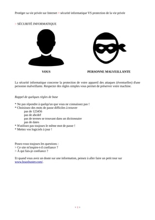 Protéger sa vie privée sur Internet > sécurité informatique VS protection de la vie privée
> SÉCURITÉ INFORMATIQUE
VOUS PERSONNE MALVEILLANTE
La sécurité informatique concerne la protection de votre appareil des attaques (éventuelles) d'une
personne malveillante. Respecter des règles simples vous permet de préserver votre machine.
Rappel de quelques règles de base
* Ne pas répondre à quelqu'un que vous ne connaissez pas !
* Choisissez des mots de passe difficiles à trouver
pas de 123456
pas de abcdef
pas de termes se trouvant dans un dictionnaire
pas de dates
* N'utilisez pas toujours le même mot de passe !
* Mettez vos logiciels à jour !
Posez-vous toujours les questions :
> Ce site m'inspire-t-il confiance ?
> À qui fais-je confiance ?
Et quand vous avez un doute sur une information, pensez à aller faire un petit tour sur
www.hoaxbuster.com/.
< 1 >
 