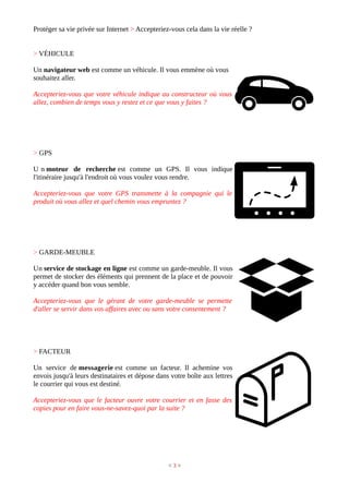 Protéger sa vie privée sur Internet > Accepteriez-vous cela dans la vie réelle ?
> VÉHICULE
Un navigateur web est comme un véhicule. Il vous emmène où vous
souhaitez aller.
Accepteriez-vous que votre véhicule indique au constructeur où vous
allez, combien de temps vous y restez et ce que vous y faites ?
> GPS
U n moteur de recherche est comme un GPS. Il vous indique
l'itinéraire jusqu'à l'endroit où vous voulez vous rendre.
Accepteriez-vous que votre GPS transmette à la compagnie qui le
produit où vous allez et quel chemin vous empruntez ?
> GARDE-MEUBLE
Un service de stockage en ligne est comme un garde-meuble. Il vous
permet de stocker des éléments qui prennent de la place et de pouvoir
y accéder quand bon vous semble.
Accepteriez-vous que le gérant de votre garde-meuble se permette
d'aller se servir dans vos affaires avec ou sans votre consentement ?
> FACTEUR
Un service de messagerie est comme un facteur. Il achemine vos
envois jusqu'à leurs destinataires et dépose dans votre boîte aux lettres
le courrier qui vous est destiné.
Accepteriez-vous que le facteur ouvre votre courrier et en fasse des
copies pour en faire vous-ne-savez-quoi par la suite ?
< 3 >
 