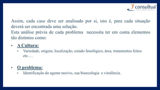 Assim, cada caso deve ser analisado por si, isto é, para cada situação
deverá ser encontrada uma solução.
Esta análise prévia de cada problema necessita ter em conta elementos
tão distintos como:
• A Cultura:
• Variedade, origem, localização, estado fenológico, área, tratamentos feitos
etc.…
• O problema:
• Identificação do agente nocivo, sua bioecologia e virulência.
 