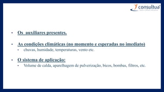 • Os auxiliares presentes.
• As condições climáticas (no momento e esperadas no imediato)
• chuvas, humidade, temperaturas, vento etc.
• O sistema de aplicação:
• Volume de calda, aparelhagem de pulverização, bicos, bombas, filtros, etc.
 