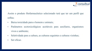 Assim o produto fitofarmacêutico selecionado terá que ter um perfil que
reflita:
• Baixa toxicidade para o homem e animais;
• Parâmetros ecotoxicológicos aceitáveis para auxiliares, organismos
vivos e ambiente;
• Seletividade para a cultura, as culturas seguintes e culturas vizinhas;
• Ser eficaz.
 