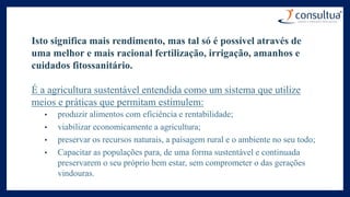 Isto significa mais rendimento, mas tal só é possível através de
uma melhor e mais racional fertilização, irrigação, amanhos e
cuidados fitossanitário.
É a agricultura sustentável entendida como um sistema que utilize
meios e práticas que permitam estimulem:
• produzir alimentos com eficiência e rentabilidade;
• viabilizar economicamente a agricultura;
• preservar os recursos naturais, a paisagem rural e o ambiente no seu todo;
• Capacitar as populações para, de uma forma sustentável e continuada
preservarem o seu próprio bem estar, sem comprometer o das gerações
vindouras.
 