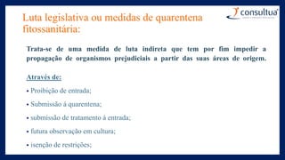 Luta legislativa ou medidas de quarentena
fitossanitária:
Trata-se de uma medida de luta indireta que tem por fim impedir a
propagação de organismos prejudiciais a partir das suas áreas de origem.
Através de:
• Proibição de entrada;
• Submissão á quarentena;
• submissão de tratamento á entrada;
• futura observação em cultura;
• isenção de restrições;
 