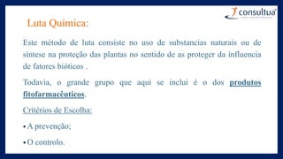 Luta Química:
Este método de luta consiste no uso de substancias naturais ou de
síntese na proteção das plantas no sentido de as proteger da influencia
de fatores bióticos .
Todavia, o grande grupo que aqui se inclui é o dos produtos
fitofarmacêuticos.
Critérios de Escolha:
• A prevenção;
• O controlo.
 