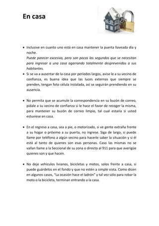 En casa
 Inclusive en cuanto uno está en casa mantener la puerta llaveada día y
noche.
Puede parecer excesivo, pero son pocos los segundos que se necesitan
para ingresar a una casa agarrando totalmente desprevenidos a sus
habitantes.
 Si se va a ausentar de la casa por períodos largos, avise le a su vecino de
confianza, es buena idea que las luces externas que siempre se
prenden, tengan foto célula instalada, así se seguirán prendiendo en su
ausencia.
 No permita que se acumule la correspondencia en su buzón de correo,
pídale a su vecino de confianza si le hace el favor de recoger la misma,
para mantener su buzón de correo limpio, tal cual estaría si usted
estuviese en casa.
 En el regreso a casa, sea a pie, o motorizado, si ve gente extraña frente
a su hogar o próximo a su puerta, no ingrese. Siga de largo, si puede
llame por teléfono a algún vecino para hacerle saber la situación y si él
está al tanto de quienes son esas personas. Caso las mismas no se
vallan llame a la Seccional de su zona o directo al 911 para que averigüe
quienes son y que hacen.
 No deje vehículos livianos, bicicletas y motos, solos frente a casa, si
puede guárdelos en el fondo y que no estén a simple vista. Como dicen
en algunos casos, “La ocasión hace el ladrón” y tal vez sólo para robar la
moto o la bicicleta, terminan entrando a la casa.
 