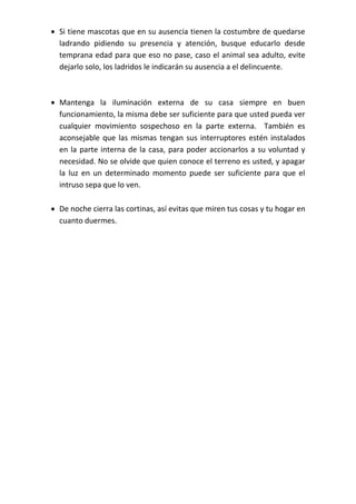  Si tiene mascotas que en su ausencia tienen la costumbre de quedarse
ladrando pidiendo su presencia y atención, busque educarlo desde
temprana edad para que eso no pase, caso el animal sea adulto, evite
dejarlo solo, los ladridos le indicarán su ausencia a el delincuente.
 Mantenga la iluminación externa de su casa siempre en buen
funcionamiento, la misma debe ser suficiente para que usted pueda ver
cualquier movimiento sospechoso en la parte externa. También es
aconsejable que las mismas tengan sus interruptores estén instalados
en la parte interna de la casa, para poder accionarlos a su voluntad y
necesidad. No se olvide que quien conoce el terreno es usted, y apagar
la luz en un determinado momento puede ser suficiente para que el
intruso sepa que lo ven.
 De noche cierra las cortinas, así evitas que miren tus cosas y tu hogar en
cuanto duermes.
 