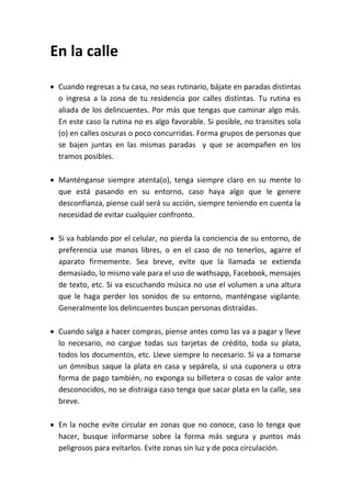 En la calle
 Cuando regresas a tu casa, no seas rutinario, bájate en paradas distintas
o ingresa a la zona de tu residencia por calles distintas. Tu rutina es
aliada de los delincuentes. Por más que tengas que caminar algo más.
En este caso la rutina no es algo favorable. Si posible, no transites sola
(o) en calles oscuras o poco concurridas. Forma grupos de personas que
se bajen juntas en las mismas paradas y que se acompañen en los
tramos posibles.
 Manténganse siempre atenta(o), tenga siempre claro en su mente lo
que está pasando en su entorno, caso haya algo que le genere
desconfianza, piense cuál será su acción, siempre teniendo en cuenta la
necesidad de evitar cualquier confronto.
 Si va hablando por el celular, no pierda la conciencia de su entorno, de
preferencia use manos libres, o en el caso de no tenerlos, agarre el
aparato firmemente. Sea breve, evite que la llamada se extienda
demasiado, lo mismo vale para el uso de wathsapp, Facebook, mensajes
de texto, etc. Si va escuchando música no use el volumen a una altura
que le haga perder los sonidos de su entorno, manténgase vigilante.
Generalmente los delincuentes buscan personas distraídas.
 Cuando salga a hacer compras, piense antes como las va a pagar y lleve
lo necesario, no cargue todas sus tarjetas de crédito, toda su plata,
todos los documentos, etc. Lleve siempre lo necesario. Si va a tomarse
un ómnibus saque la plata en casa y sepárela, si usa cuponera u otra
forma de pago también, no exponga su billetera o cosas de valor ante
desconocidos, no se distraiga caso tenga que sacar plata en la calle, sea
breve.
 En la noche evite circular en zonas que no conoce, caso lo tenga que
hacer, busque informarse sobre la forma más segura y puntos más
peligrosos para evitarlos. Evite zonas sin luz y de poca circulación.
 