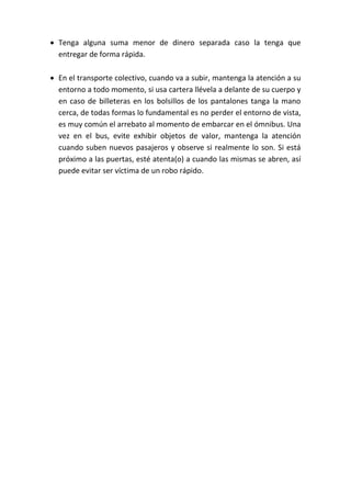  Tenga alguna suma menor de dinero separada caso la tenga que
entregar de forma rápida.
 En el transporte colectivo, cuando va a subir, mantenga la atención a su
entorno a todo momento, si usa cartera llévela a delante de su cuerpo y
en caso de billeteras en los bolsillos de los pantalones tanga la mano
cerca, de todas formas lo fundamental es no perder el entorno de vista,
es muy común el arrebato al momento de embarcar en el ómnibus. Una
vez en el bus, evite exhibir objetos de valor, mantenga la atención
cuando suben nuevos pasajeros y observe si realmente lo son. Si está
próximo a las puertas, esté atenta(o) a cuando las mismas se abren, así
puede evitar ser víctima de un robo rápido.
 