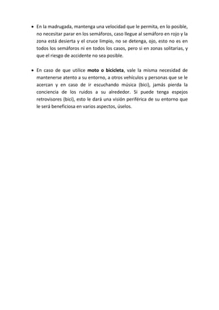  En la madrugada, mantenga una velocidad que le permita, en lo posible,
no necesitar parar en los semáforos, caso llegue al semáforo en rojo y la
zona está desierta y el cruce limpio, no se detenga, ojo, esto no es en
todos los semáforos ni en todos los casos, pero si en zonas solitarias, y
que el riesgo de accidente no sea posible.
 En caso de que utilice moto o bicicleta, vale la misma necesidad de
mantenerse atento a su entorno, a otros vehículos y personas que se le
acercan y en caso de ir escuchando música (bici), jamás pierda la
conciencia de los ruidos a su alrededor. Si puede tenga espejos
retrovisores (bici), esto le dará una visión periférica de su entorno que
le será beneficiosa en varios aspectos, úselos.
 