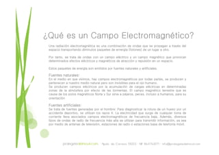 ¿Qué es un Campo Electromagnético?
 Una radiación electromagnética es una combinación de ondas que se propagan a través del
 espacio transportando diminutos paquetes de ernergía (fotones) de un lugar a otro.

 Por tanto, se trata de ondas con un campo eléctrico y un campo magnético que provocan
 determinados efectos eléctricos y magnéticos de atracción y repulsión en un espacio.

 Estos paquetes de energía son emitidos por fuentes naturales y artificiales.

 Fuentes naturales:
 En el medio en que vivimos, hay campos electromagnéticos por todas partes, se producen y
 pertenecen a nuestro medio natural pero son invisibles para el ojo humano.
 Se producen campos eléctricos por la acumulación de cargas eléctricas en determinadas
 zonas de la atmósfera por efecto de las tormentas. El campo magnético terrestre que es
 causa de los polos magnéticos Norte y Sur sirve a pájaros, peces, incluso a humanos, para su
 orientación

 Fuentes artificiales:
 Se trata de fuentes generadas por el hombre: Para diagnosticar la rotura de un hueso por un
 accidente deportivo, se utilizan los rayos X. La electricidad que surge de cualquier toma de
 corriente lleva asociados campos electromagnéticos de frecuencia baja. Además, diversos
 tipos de ondas de radio de frecuencia más alta se utilizan para transmitir información, ya sea
 por medio de antenas de televisión, estaciones de radio o estaciones base de telefonía móvil.
 