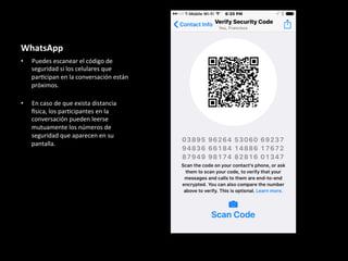 WhatsApp	
•  Puedes	escanear	el	código	de	
seguridad	si	los	celulares	que	
par6cipan	en	la	conversación	están	
próximos.	
	
•  En	caso	de	que	exista	distancia	
Qsica,	los	par6cipantes	en	la	
conversación	pueden	leerse	
mutuamente	los	números	de	
seguridad	que	aparecen	en	su	
pantalla.	
 