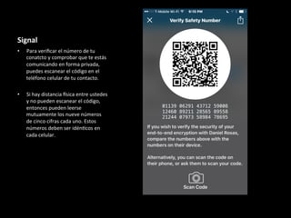 Signal	
•  Para	veriﬁcar	el	número	de	tu	
conatcto	y	comprobar	que	te	estás	
comunicando	en	forma	privada,	
puedes	escanear	el	código	en	el	
teléfono	celular	de	tu	contacto.	
•  Si	hay	distancia	Qsica	entre	ustedes	
y	no	pueden	escanear	el	código,	
entonces	pueden	leerse	
mutuamente	los	nueve	números	
de	cinco	cifras	cada	uno.	Estos	
números	deben	ser	idén6cos	en	
cada	celular.	
	
		
 