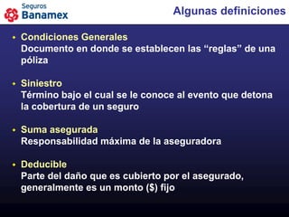 Algunas definiciones

   Condiciones Generales
    Documento en donde se establecen las “reglas” de una
    póliza

   Siniestro
    Término bajo el cual se le conoce al evento que detona
    la cobertura de un seguro

   Suma asegurada
    Responsabilidad máxima de la aseguradora

   Deducible
    Parte del daño que es cubierto por el asegurado,
    generalmente es un monto ($) fijo
 
