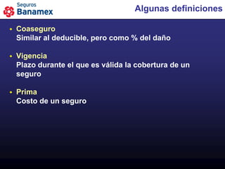 Algunas definiciones

   Coaseguro
    Similar al deducible, pero como % del daño

   Vigencia
    Plazo durante el que es válida la cobertura de un
    seguro

   Prima
    Costo de un seguro
 
