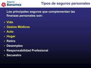 Tipos de seguros personales

    Los principales seguros que complementan las
    finanzas personales son:

   Vida
   Gastos Médicos
   Auto
   Hogar
   Retiro
   Desempleo
   Responsabilidad Profesional
   Secuestro
 