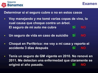 Examen

Determinar si el seguro cubre o no en estos casos
   Voy manejando y me tomé varias copas de vino, lo
    cual causa que choque contra un árbol.
    El seguro de mi auto me cubre          SÍ  NO

   Un seguro de vida en caso de suicidio   SÍ   NO

   Choqué en Periférico: me voy a mi casa y reporto el
    accidente 3 días después               SÍ    NO

   Tenía un seguro de GM vigente en 2010. No renové en
    2011. Me detectan una enfermedad que claramente se
    originó el año pasado.                 SÍ   NO
 