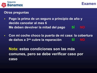 Examen

Otras preguntas
   Pago la prima de un seguro a principio de año y
    decido cancelar al mes 6
    Me deben devolver la mitad del pago     SÍ   NO

   Con mi coche choco la puerta de mi casa: la cobertura
    de daños a 3os cubre la reparación     SÍ    NO

    Nota: estas condiciones son las más
    comunes, pero se debe verificar caso por
    caso
 