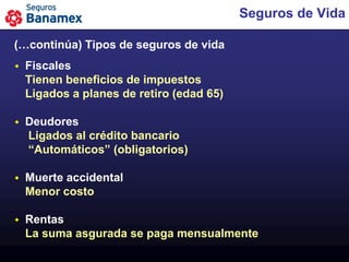 Seguros de Vida

(…continúa) Tipos de seguros de vida
   Fiscales
    Tienen beneficios de impuestos
    Ligados a planes de retiro (edad 65)

   Deudores
    Ligados al crédito bancario
    “Automáticos” (obligatorios)

   Muerte accidental
    Menor costo

   Rentas
    La suma asgurada se paga mensualmente
 